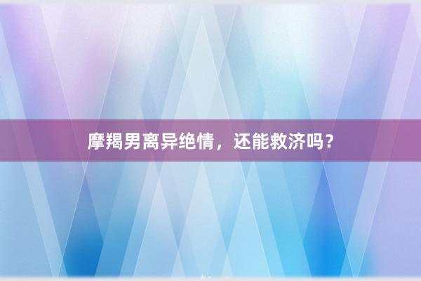 摩羯男离异绝情，还能救济吗？