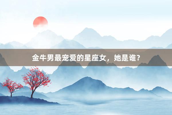 金牛男最宠爱的星座女，她是谁？