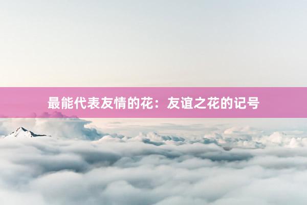 最能代表友情的花：友谊之花的记号