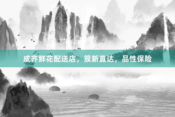 成齐鲜花配送店，簇新直达，品性保险