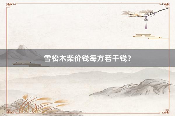 雪松木柴价钱每方若干钱？