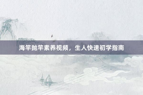 海竿抛竿素养视频，生人快速初学指南